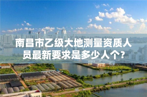 南昌市乙级大地测量资质人员最新要求是多少人个？
