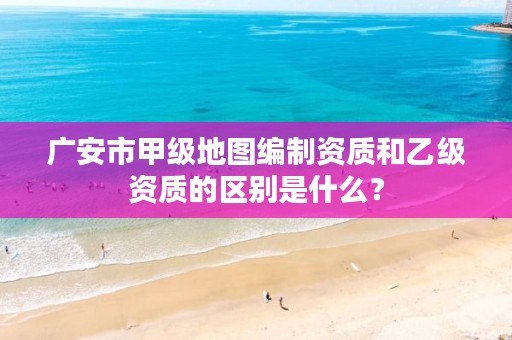 广安市甲级地图编制资质和乙级资质的区别是什么？
