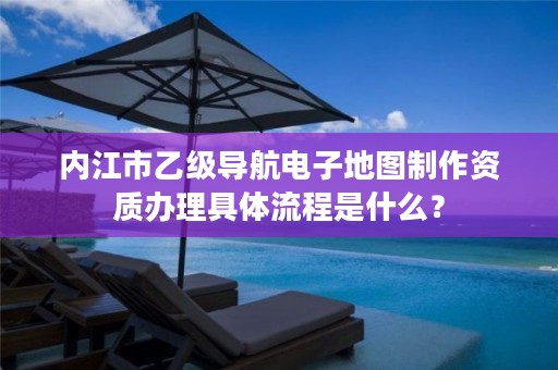 内江市乙级导航电子地图制作资质办理具体流程是什么？