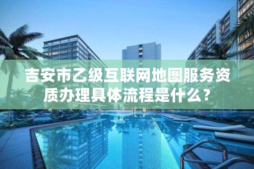 吉安市乙级互联网地图服务资质办理具体流程是什么？