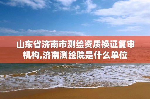 山东省济南市测绘资质换证复审机构,济南测绘院是什么单位