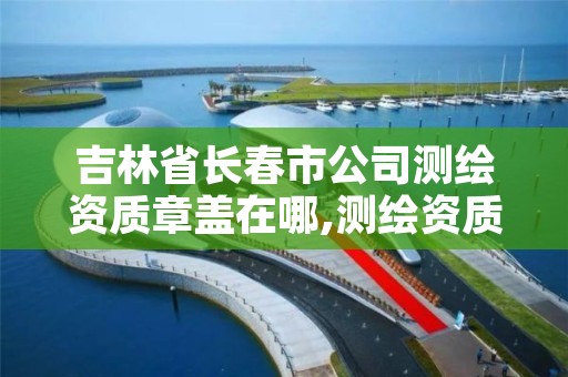 吉林省长春市公司测绘资质章盖在哪,测绘资质公示在哪里查询