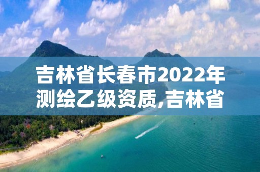 吉林省长春市2022年测绘乙级资质,吉林省测绘资质延期