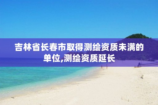 吉林省长春市取得测绘资质未满的单位,测绘资质延长