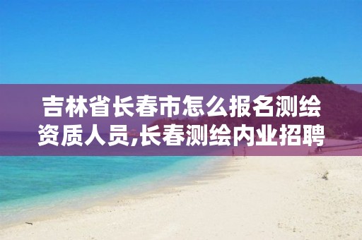 吉林省长春市怎么报名测绘资质人员,长春测绘内业招聘