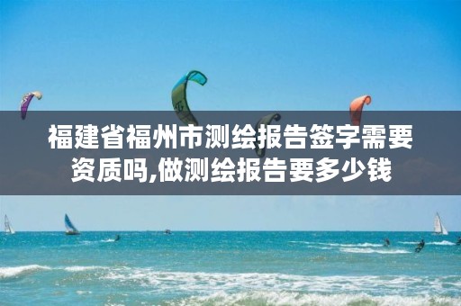 福建省福州市测绘报告签字需要资质吗,做测绘报告要多少钱
