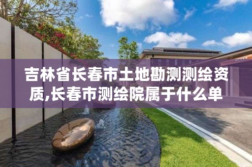 吉林省长春市土地勘测测绘资质,长春市测绘院属于什么单位