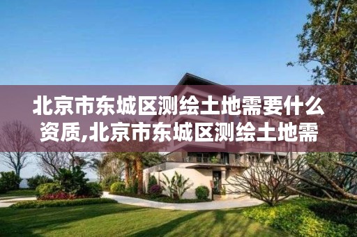 北京市东城区测绘土地需要什么资质,北京市东城区测绘土地需要什么资质