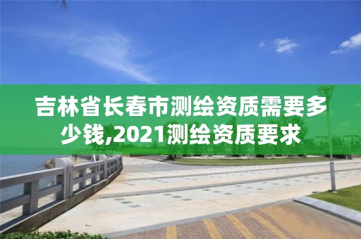 吉林省长春市测绘资质需要多少钱,2021测绘资质要求