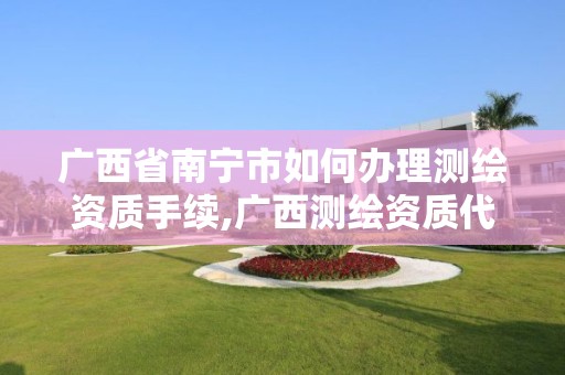 广西省南宁市如何办理测绘资质手续,广西测绘资质代办