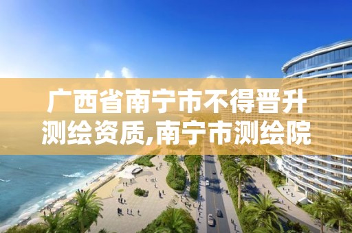 广西省南宁市不得晋升测绘资质,南宁市测绘院
