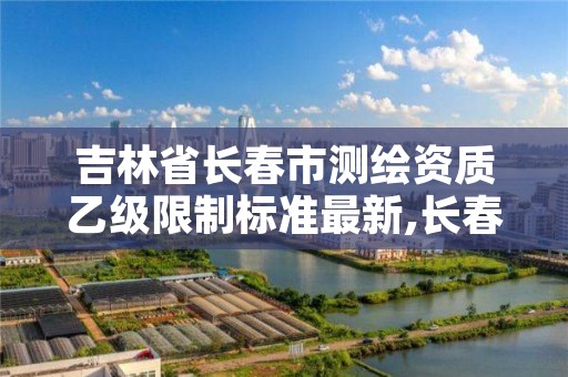 吉林省长春市测绘资质乙级限制标准最新,长春测绘内业招聘
