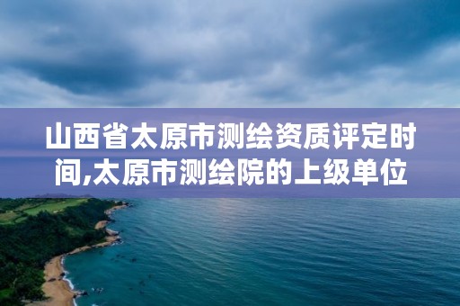 山西省太原市测绘资质评定时间,太原市测绘院的上级单位