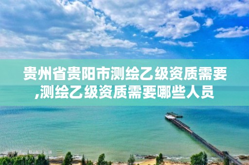 贵州省贵阳市测绘乙级资质需要,测绘乙级资质需要哪些人员