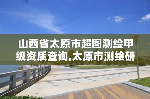 山西省太原市超图测绘甲级资质查询,太原市测绘研究院官网