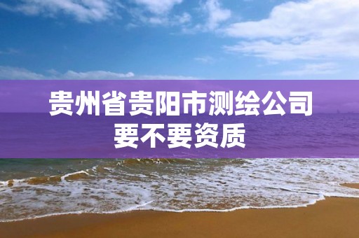 贵州省贵阳市测绘公司要不要资质