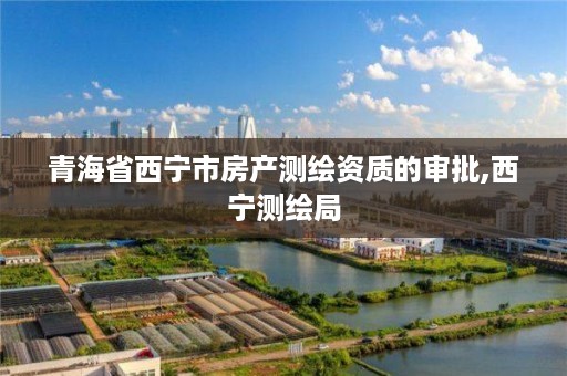 青海省西宁市房产测绘资质的审批,西宁测绘局