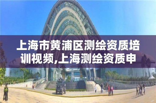 上海市黄浦区测绘资质培训视频,上海测绘资质申请
