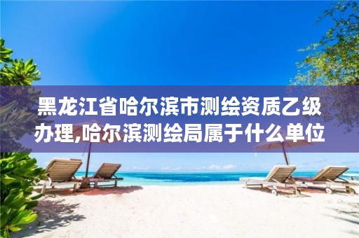 黑龙江省哈尔滨市测绘资质乙级办理,哈尔滨测绘局属于什么单位