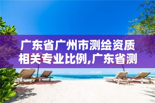广东省广州市测绘资质相关专业比例,广东省测绘资质单位名单
