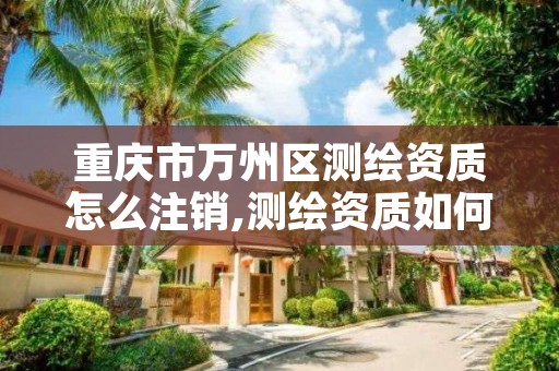 重庆市万州区测绘资质怎么注销,测绘资质如何注销