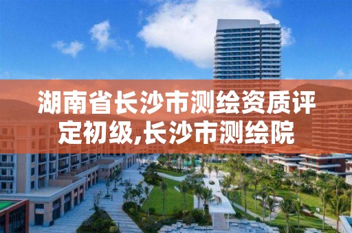 湖南省长沙市测绘资质评定初级,长沙市测绘院