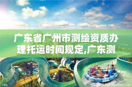 广东省广州市测绘资质办理托运时间规定,广东测绘资质延期文件