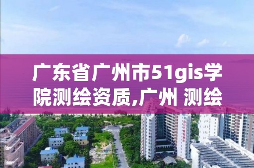 广东省广州市51gis学院测绘资质,广州 测绘