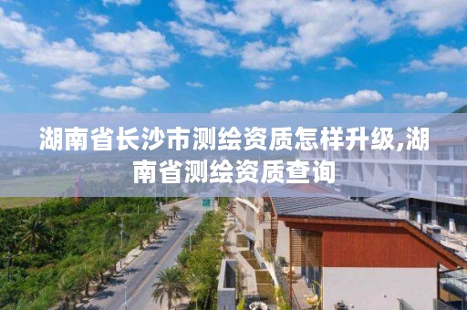 湖南省长沙市测绘资质怎样升级,湖南省测绘资质查询