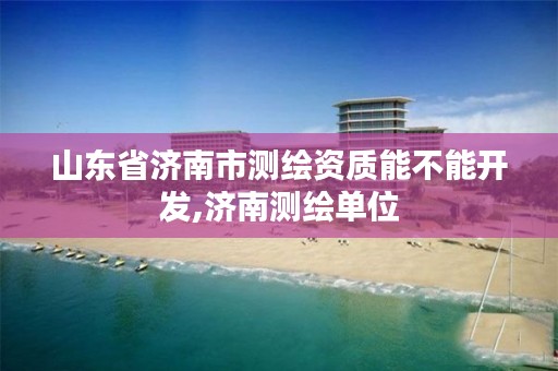 山东省济南市测绘资质能不能开发,济南测绘单位