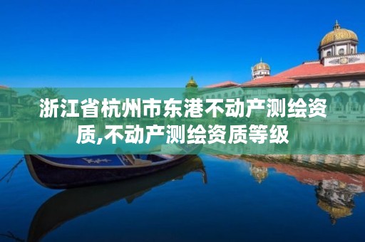 浙江省杭州市东港不动产测绘资质,不动产测绘资质等级