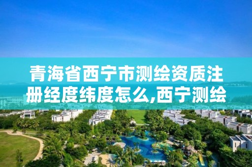 青海省西宁市测绘资质注册经度纬度怎么,西宁测绘公司
