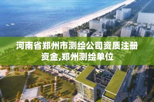 河南省郑州市测绘公司资质注册资金,郑州测绘单位