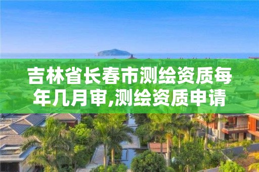 吉林省长春市测绘资质每年几月审,测绘资质申请时间