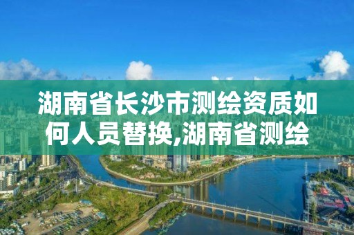 湖南省长沙市测绘资质如何人员替换,湖南省测绘甲级资质单位