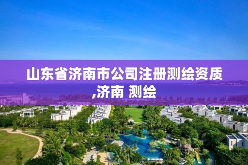 山东省济南市公司注册测绘资质,济南 测绘