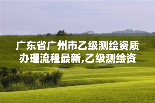 广东省广州市乙级测绘资质办理流程最新,乙级测绘资质需要几个注册测绘师师