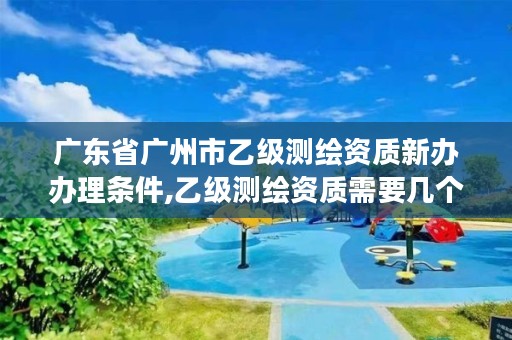 广东省广州市乙级测绘资质新办办理条件,乙级测绘资质需要几个注册测绘师师