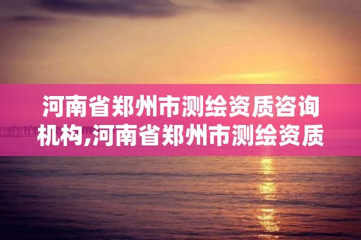 河南省郑州市测绘资质咨询机构,河南省郑州市测绘资质咨询机构名录
