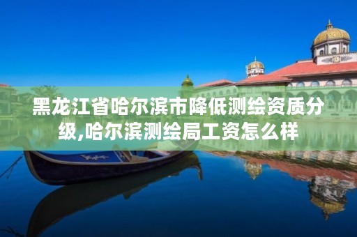 黑龙江省哈尔滨市降低测绘资质分级,哈尔滨测绘局工资怎么样