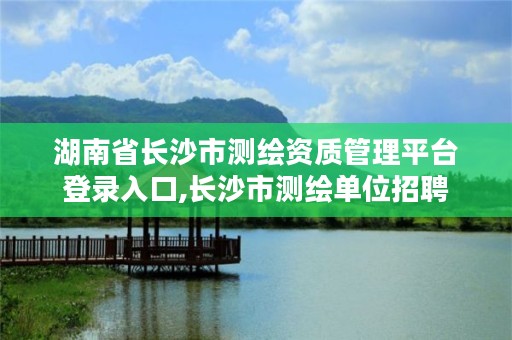 湖南省长沙市测绘资质管理平台登录入口,长沙市测绘单位招聘