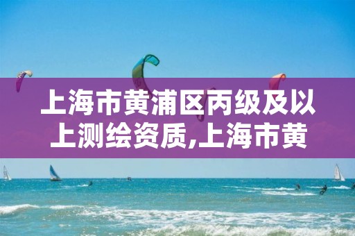 上海市黄浦区丙级及以上测绘资质,上海市黄浦区丙级及以上测绘资质企业