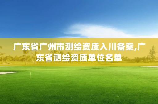 广东省广州市测绘资质入川备案,广东省测绘资质单位名单