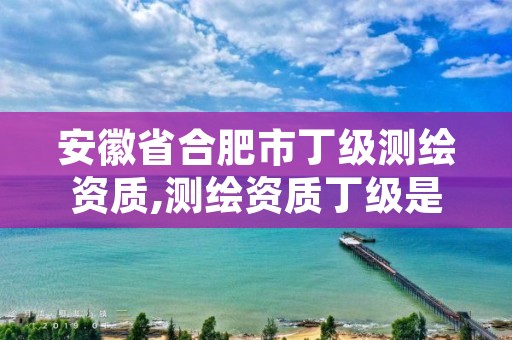 安徽省合肥市丁级测绘资质,测绘资质丁级是什么意思
