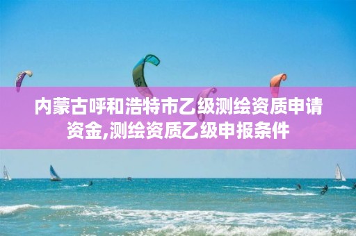 内蒙古呼和浩特市乙级测绘资质申请资金,测绘资质乙级申报条件