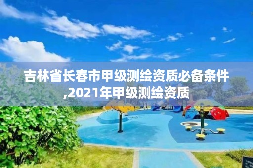 吉林省长春市甲级测绘资质必备条件,2021年甲级测绘资质