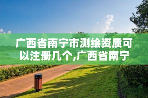 广西省南宁市测绘资质可以注册几个,广西省南宁市测绘资质可以注册几个企业