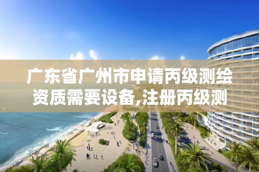 广东省广州市申请丙级测绘资质需要设备,注册丙级测绘公司有啥条件