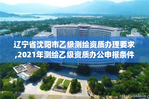 辽宁省沈阳市乙级测绘资质办理要求,2021年测绘乙级资质办公申报条件