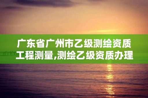 广东省广州市乙级测绘资质工程测量,测绘乙级资质办理条件
